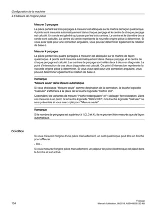 Mesurer 3 perçages
La pièce portant les trois perçages à mesurer est abloquée sur le marbre de façon quelconque.
4 points sont mesurés automatiquement dans chaque perçage et le centre de chaque perçage
est calculé. Un cercle est généré qui passe par les trois centres. Le centre et le diamètre de ce
cercle sont calculés. Le centre du cercle représente la nouvelle origine pièce à déterminer. Si
vous avez opté pour une correction angulaire, vous pouvez déterminer également la rotation
de base α.
Mesurer 4 perçages
La pièce portant les quatre perçages à mesurer est abloquée sur le marbre de façon
quelconque. 4 points sont mesurés automatiquement dans chaque perçage et le centre de
chaque perçage est calculé. Les centres de perçage sont reliés deux à deux en diagonale. Le
point d'intersection de ces deux diagonales est calculé. Ce point d'intersection représente la
nouvelle origine pièce à déterminer. Si vous avez opté pour une correction angulaire, vous
pouvez déterminer également la rotation de base α.
Remarque
Mesure seule dans Mesure automatique
Si vous choisissez Mesure seule comme destination de la correction, la touche logicielle
Calculer s'affichera à la place de la touche logicielle Définir DO.
Cependant, les variantes de mesure Poche rectangulaire et 1 alésage font exception. Dans
ces mesures à un point, ni la touche logicielle Définir DO, ni la touche logicielle Calculer ne
sera présentée si vous avez opté pour Mesure seule.
Remarque
Si le nombre de perçages est supérieur à 1 (2, 3 et 4), ils ne peuvent être mesurés que de façon
automatique.
Condition
Si vous mesurez l'origine d'une pièce manuellement, un outil quelconque peut être en broche
pour effleurer.
- OU -
Si vous mesurez l'origine pièce manuellement, un palpeur de pièce électronique est placé dans
la broche et est activé.
Configuration de la machine
4.6 Mesure de l'origine pièce
Fraisage
134 Manuel d'utilisation, 06/2019, A5E44903512D AB
 