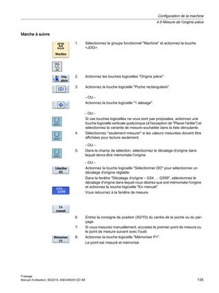 Marche à suivre
1. Sélectionnez le groupe fonctionnel Machine et actionnez la touche
JOG.
2. Actionnez les touches logicielles Origine pièce.
3. Actionnez la touche logicielle Poche rectangulaire.
- OU -
Actionnez la touche logicielle 1 alésage.
- OU -
Si ces touches logicielles ne vous sont pas proposées, actionnez une
touche logicielle verticale quelconque (à l'exception de Placer l'arête) et
sélectionnez la variante de mesure souhaitée dans la liste déroulante.
4. Sélectionnez seulement mesurer si les valeurs mesurées doivent être
affichées pour lecture seulement.
- OU -
5. Dans le champ de sélection, sélectionnez le décalage d'origine dans
lequel devra être mémorisée l'origine.
- OU -
Actionnez la touche logicielle Sélectionner DO pour sélectionner un
décalage d'origine réglable.
Dans la fenêtre Décalage d'origine – G54 … G599, sélectionnez le
décalage d'origine dans lequel vous désirez que soit mémorisée l'origine
et actionnez la touche logicielle En manuel.
Vous retournez à la fenêtre de mesure.
6. Entrez la consigne de position (X0/Y0) du centre de la poche ou du per‐
çage.
7. Si vous mesurez manuellement, accostez le premier point de mesure ou
le point de mesure suivant avec l'outil.
8. Actionnez la touche logicielle Mémoriser P1.
Le point est mesuré et mémorisé.
Configuration de la machine
4.6 Mesure de l'origine pièce
Fraisage
Manuel d'utilisation, 06/2019, A5E44903512D AB 135
 