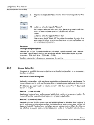 ...
9. Répétez les étapes 6 et 7 pour mesurer et mémoriser les points P2, P3 et
P4.
10. Actionnez la touche logicielle Calculer.
La longueur, la largeur et le centre de la poche rectangulaire ou le dia‐
mètre et le centre du perçage sont calculés, puis affichés.
- OU -
Actionnez la touche logicielle Définir DO.
Si vous avez choisi Définir DO, la position de consigne du centre de la
poche est mémorisée comme nouvelle origine. Le rayon de l'outil est pris
en compte automatiquement.
Remarque
Décalages d'origine réglables
Le libellé des touches logicielles dédiées aux décalages d'origine réglables varie ; le libellé
affiché est celui qui a été configuré sur la machine pour les décalages d'origine réglables
(exemples : G54…G57, G54…G505, G54…G599).
Veuillez respecter les indications du constructeur de machine.
4.6.8 Mesure de tourillon
Vous avez la possibilité de mesurer et d'orienter un tourillon rectangulaire et un ou plusieurs
tourillons circulaires.
Mesurer un tourillon rectangulaire
Le tourillon rectangulaire est à orienter perpendiculairement au système de coordonnées. En
mesurant quatre points sur le tourillon, vous déterminez sa longueur, sa largeur et son centre.
N'oubliez pas que les droites tirées entre les points P1 et P2 d'une part et P3 et P4 d'autre part
doivent se couper.
Mesurer 1 tourillon circulaire
La pièce est posée de façon quelconque sur la table de la machine et comporte un tourillon. En
mesurant 4 points, vous déterminez le diamètre et le centre du tourillon.
Mesurer 2 tourillons circulaires
La pièce est posée de façon quelconque sur la table de travail et comporte deux tourillons. 4
points sont mesurés automatiquement sur chaque tourillon et le centre de chaque tourillon est
également calculé. L'angle α formé par la ligne qui relie les deux centres et l'axe de référence
est calculé et la nouvelle origine, qui coïncide avec le centre du 1er tourillon, est déterminée.
Configuration de la machine
4.6 Mesure de l'origine pièce
Fraisage
136 Manuel d'utilisation, 06/2019, A5E44903512D AB
 
