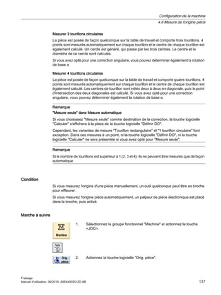 Mesurer 3 tourillons circulaires
La pièce est posée de façon quelconque sur la table de travail et comporte trois tourillons. 4
points sont mesurés automatiquement sur chaque tourillon et le centre de chaque tourillon est
également calculé. Un cercle est généré, qui passe par les trois centres. Le centre et le
diamètre de ce cercle sont calculés.
Si vous avez opté pour une correction angulaire, vous pouvez déterminer également la rotation
de base α.
Mesurer 4 tourillons circulaires
La pièce est posée de façon quelconque sur la table de travail et comporte quatre tourillons. 4
points sont mesurés automatiquement sur chaque tourillon et le centre de chaque tourillon est
également calculé. Les centres de tourillon sont reliés deux à deux en diagonale, puis le point
d'intersection des deux diagonales est calculé. Si vous avez opté pour une correction
angulaire, vous pouvez déterminer également la rotation de base α.
Remarque
Mesure seule dans Mesure automatique
Si vous choisissez Mesure seule comme destination de la correction, la touche logicielle
Calculer s'affichera à la place de la touche logicielle Définir DO.
Cependant, les variantes de mesure Tourillon rectangulaire et 1 tourillon circulaire font
exception. Dans ces mesures à un point, ni la touche logicielle Définir DO, ni la touche
logicielle Calculer ne sera présentée si vous avez opté pour Mesure seule.
Remarque
Si le nombre de tourillons est supérieur à 1 (2, 3 et 4), ils ne peuvent être mesurés que de façon
automatique.
Condition
Si vous mesurez l'origine d'une pièce manuellement, un outil quelconque peut être en broche
pour effleurer.
Si vous mesurez l'origine pièce automatiquement, un palpeur de pièce électronique est placé
dans la broche, puis activé.
Marche à suivre
1. Sélectionnez le groupe fonctionnel Machine et actionnez la touche
JOG.
2. Actionnez la touche logicielle Orig. pièce.
Configuration de la machine
4.6 Mesure de l'origine pièce
Fraisage
Manuel d'utilisation, 06/2019, A5E44903512D AB 137
 