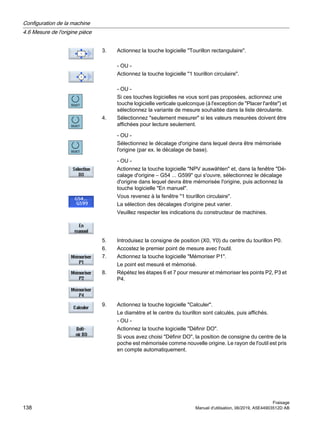 3. Actionnez la touche logicielle Tourillon rectangulaire.
- OU -
Actionnez la touche logicielle 1 tourillon circulaire.
- OU -
Si ces touches logicielles ne vous sont pas proposées, actionnez une
touche logicielle verticale quelconque (à l'exception de Placer l'arête) et
sélectionnez la variante de mesure souhaitée dans la liste déroulante.
4. Sélectionnez seulement mesurer si les valeurs mesurées doivent être
affichées pour lecture seulement.
- OU -
Sélectionnez le décalage d'origine dans lequel devra être mémorisée
l'origine (par ex. le décalage de base).
- OU -
Actionnez la touche logicielle NPV auswählen et, dans la fenêtre Dé‐
calage d'origine – G54 ... G599 qui s'ouvre, sélectionnez le décalage
d'origine dans lequel devra être mémorisée l'origine, puis actionnez la
touche logicielle En manuel.
Vous revenez à la fenêtre 1 tourillon circulaire.
La sélection des décalages d'origine peut varier.
Veuillez respecter les indications du constructeur de machines.
5. Introduisez la consigne de position (X0, Y0) du centre du tourillon P0.
6. Accostez le premier point de mesure avec l'outil.
7. Actionnez la touche logicielle Mémoriser P1.
Le point est mesuré et mémorisé.
8. Répétez les étapes 6 et 7 pour mesurer et mémoriser les points P2, P3 et
P4.
9. Actionnez la touche logicielle Calculer.
Le diamètre et le centre du tourillon sont calculés, puis affichés.
- OU -
Actionnez la touche logicielle Définir DO.
Si vous avez choisi Définir DO, la position de consigne du centre de la
poche est mémorisée comme nouvelle origine. Le rayon de l'outil est pris
en compte automatiquement.
Configuration de la machine
4.6 Mesure de l'origine pièce
Fraisage
138 Manuel d'utilisation, 06/2019, A5E44903512D AB
 