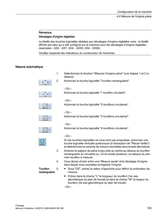 Remarque
Décalages d'origine réglables
Le libellé des touches logicielles dédiées aux décalages d'origine réglables varie ; le libellé
affiché est celui qui a été configuré sur la machine pour les décalages d'origine réglables
(exemples : G54…G57, G54…G505, G54…G599).
Veuillez respecter les indications du constructeur de machines.
Mesure automatique
1. Sélectionnez la fonction Mesurer l'origine pièce (voir étapes 1 et 2 ci-
dessus).
2. Actionnez la touche logicielle Tourillon rectangulaire.
- OU -
Actionnez la touche logicielle 1 tourillon circulaire.
- OU -
Actionnez la touche logicielle 2 tourillons circulaires.
- OU -
Actionnez la touche logicielle 3 tourillons circulaires.
- OU -
Actionnez la touche logicielle 4 tourillons circulaires.
- OU -
Si ces touches logicielles ne vous sont pas proposées, actionnez une
touche logicielle verticale quelconque (à l'exception de Placer l'arête)
et sélectionnez la variante de mesure souhaitée dans la liste déroulante.
3. Amenez le palpeur de pièce à peu près au centre au-dessus du tourillon
rectangulaire ou circulaire ou, s'il en existe plusieurs, au-dessus du pre‐
mier tourillon à mesurer.
4. Vous devez choisir entre une Mesure seule et le décalage d'origine
dans lequel vous souhaitez enregistrer l'origine.
Tourillon
rectangulaire
5. ● Sous DZ, entrez la valeur d'approche pour définir la profondeur de
mesure.
● Entrez dans le champ L la longueur du tourillon (1er axe
géométrique du plan de travail) et dans le champ W la largeur du
tourillon (2e axe géométrique du plan de travail).
- OU -
Configuration de la machine
4.6 Mesure de l'origine pièce
Fraisage
Manuel d'utilisation, 06/2019, A5E44903512D AB 139
 