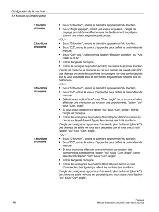1 tourillon
circulaire
● Sous Ø tourillon, entrez le diamètre approximatif du tourillon.
● Sous Angle palpage, entrez une valeur angulaire. L'angle de
palpage permet de modifier le sens du déplacement du palpeur
suivant une valeur angulaire quelconque.
- OU -
2 tourillons
circulaires
● Sous Ø tourillon, entrez le diamètre approximatif du tourillon.
● Sous DZ, entrez la valeur d'approche pour définir la profondeur de
mesure.
● Sous Corr. ang., sélectionnez l'option Rotation coordon. ou Axe
rotatif A, B,C.
● Entrez l'angle de consigne.
● Entrez la consigne de position (Z0/X0) du centre du premier tourillon.
L'angle de consigne se rapporte au 1er axe du plan de travail (plan X/Y).
Les champs de saisie des positions de consigne ne vous sont proposés
que si vous avez opté pour la correction angulaire par rotation des co‐
ordonnées.
- OU -
3 tourillons
circulaires
● Sous Ø tourillon, entrez le diamètre approximatif du tourillon.
● Sous DZ, entrez la valeur d'approche pour définir la profondeur de
mesure.
● Sélectionnez l'option non sous Corr. angle ou, si vous souhaitez
effectuer une orientation par rotation des coordonnées, l'option oui
sous Corr. angle.
● Si vous avez sélectionné l'option oui sous Corr. angle, entrez
l'angle de consigne.
● Entrez les consignes de position Z0 et X0 pour définir le centre du
cercle sur lequel doivent figurer les centres des trois tourillons.
L'angle de consigne se rapporte au 1er axe du plan de travail (plan X/Y).
Les champs de saisie ne vous sont proposés que si vous avez choisi
l'option oui sous Corr. angle.
- OU -
4 tourillons
circulaires
● Sous Ø tourillon, entrez le diamètre approximatif du tourillon.
● Sous DZ, entrez la valeur d'approche pour définir la profondeur de
mesure.
● Si vous souhaitez effectuer une orientation par rotation des
coordonnées, sélectionnez l'option oui sous Corr. angle, sinon
sélectionnez l'option non sous Corr. angle.
● Entrez l'angle de consigne.
● Entrez les consignes de position X0 et Y0 pour définir le point
d'intersection des lignes qui relient les centres des tourillons.
L'angle de consigne se rapporte au 1er axe du plan de travail (plan X/Y).
Le champ de saisie ne vous est proposé que si vous avez choisi l'option
oui sous Corr. angle.
Configuration de la machine
4.6 Mesure de l'origine pièce
Fraisage
140 Manuel d'utilisation, 06/2019, A5E44903512D AB
 