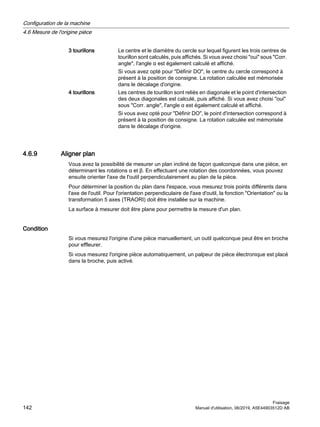 3 tourillons Le centre et le diamètre du cercle sur lequel figurent les trois centres de
tourillon sont calculés, puis affichés. Si vous avez choisi oui sous Corr.
angle, l'angle α est également calculé et affiché.
Si vous avez opté pour Définir DO, le centre du cercle correspond à
présent à la position de consigne. La rotation calculée est mémorisée
dans le décalage d'origine.
4 tourillons Les centres de tourillon sont reliés en diagonale et le point d'intersection
des deux diagonales est calculé, puis affiché. Si vous avez choisi oui
sous Corr. angle, l'angle α est également calculé et affiché.
Si vous avez opté pour Définir DO, le point d'intersection correspond à
présent à la position de consigne. La rotation calculée est mémorisée
dans le décalage d'origine.
4.6.9 Aligner plan
Vous avez la possibilité de mesurer un plan incliné de façon quelconque dans une pièce, en
déterminant les rotations α et β. En effectuant une rotation des coordonnées, vous pouvez
ensuite orienter l'axe de l'outil perpendiculairement au plan de la pièce.
Pour déterminer la position du plan dans l'espace, vous mesurez trois points différents dans
l'axe de l'outil. Pour l'orientation perpendiculaire de l'axe d'outil, la fonction Orientation ou la
transformation 5 axes (TRAORI) doit être installée sur la machine.
La surface à mesurer doit être plane pour permettre la mesure d'un plan.
Condition
Si vous mesurez l'origine d'une pièce manuellement, un outil quelconque peut être en broche
pour effleurer.
Si vous mesurez l'origine pièce automatiquement, un palpeur de pièce électronique est placé
dans la broche, puis activé.
Configuration de la machine
4.6 Mesure de l'origine pièce
Fraisage
142 Manuel d'utilisation, 06/2019, A5E44903512D AB
 