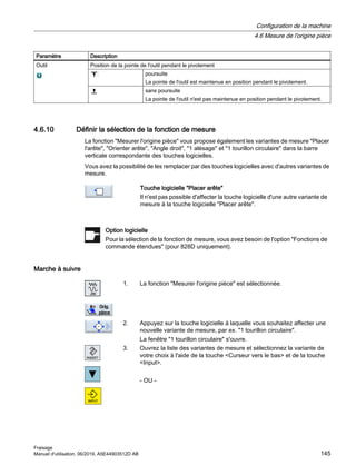 Paramètre Description
Outil Position de la pointe de l'outil pendant le pivotement
poursuite
La pointe de l'outil est maintenue en position pendant le pivotement.
sans poursuite
La pointe de l'outil n'est pas maintenue en position pendant le pivotement.
4.6.10 Définir la sélection de la fonction de mesure
La fonction Mesurer l'origine pièce vous propose également les variantes de mesure Placer
l'arête, Orienter arête, Angle droit, 1 alésage et 1 tourillon circulaire dans la barre
verticale correspondante des touches logicielles.
Vous avez la possibilité de les remplacer par des touches logicielles avec d'autres variantes de
mesure.
Touche logicielle Placer arête
Il n'est pas possible d'affecter la touche logicielle d'une autre variante de
mesure à la touche logicielle Placer arête.
Option logicielle
Pour la sélection de la fonction de mesure, vous avez besoin de l'option Fonctions de
commande étendues (pour 828D uniquement).
Marche à suivre
1. La fonction Mesurer l'origine pièce est sélectionnée.
2. Appuyez sur la touche logicielle à laquelle vous souhaitez affecter une
nouvelle variante de mesure, par ex. 1 tourillon circulaire.
La fenêtre 1 tourillon circulaire s'ouvre.
3. Ouvrez la liste des variantes de mesure et sélectionnez la variante de
votre choix à l'aide de la touche Curseur vers le bas et de la touche
Input.
- OU -
Configuration de la machine
4.6 Mesure de l'origine pièce
Fraisage
Manuel d'utilisation, 06/2019, A5E44903512D AB 145
 