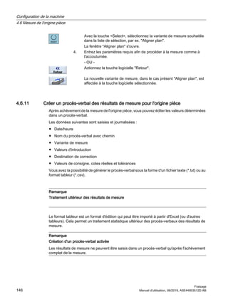 Avec la touche Select, sélectionnez la variante de mesure souhaitée
dans la liste de sélection, par ex. Aligner plan.
La fenêtre Aligner plan s'ouvre.
4. Entrez les paramètres requis afin de procéder à la mesure comme à
l'accoutumée.
- OU -
Actionnez la touche logicielle Retour.
La nouvelle variante de mesure, dans le cas présent Aligner plan, est
affectée à la touche logicielle sélectionnée.
4.6.11 Créer un procès-verbal des résultats de mesure pour l'origine pièce
Après achèvement de la mesure de l'origine pièce, vous pouvez éditer les valeurs déterminées
dans un procès-verbal.
Les données suivantes sont saisies et journalisées :
● Date/heure
● Nom du procès-verbal avec chemin
● Variante de mesure
● Valeurs d'introduction
● Destination de correction
● Valeurs de consigne, cotes réelles et tolérances
Vous avez la possibilité de générer le procès-verbal sous la forme d'un fichier texte (*.txt) ou au
format tableur (*.csv).
Remarque
Traitement ultérieur des résultats de mesure
Le format tableur est un format d'édition qui peut être importé à partir d'Excel (ou d'autres
tableurs). Cela permet un traitement statistique ultérieur des procès-verbaux des résultats de
mesure.
Remarque
Création d'un procès-verbal activée
Les résultats de mesure ne peuvent être saisis dans un procès-verbal qu'après l'achèvement
complet de la mesure.
Configuration de la machine
4.6 Mesure de l'origine pièce
Fraisage
146 Manuel d'utilisation, 06/2019, A5E44903512D AB
 
