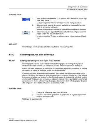 Marche à suivre
1. Vous vous trouvez en mode JOG et vous avez actionné la touche logi‐
cielle Orig. pièce.
La touche logicielle Procès-verbal de mesure n'est pas activée.
2. Sélectionnez la variante de mesure souhaitée et mesurez l'origine de
l'outil de la manière habituelle.
Après achèvement de la mesure, les valeurs déterminées sont affichées.
3. Actionnez la touche logicielle Procès-verbal de mesure pour obtenir le
procès-verbal des résultats de mesure.
La touche logicielle Procès-verbal de mesure est de nouveau désacti‐
vée.
Voir aussi
Paramétrages pour le procès-verbal des résultats de mesure (Page 151)
4.6.12 Calibrer le palpeur de pièce électronique
4.6.12.1 Calibrage de la longueur et du rayon ou du diamètre
Dans la plupart des cas, il y a des tolérances d'ablocage pour le montage d'un palpeur
électronique dans la broche. Ces tolérances peuvent entraîner des erreurs de mesure.
D'autre part, il est nécessaire de déterminer exactement les points de commutation du palpeur
par rapport au centre de la broche (points de déclenchement).
C'est pourquoi vous devez étalonner le palpeur électronique. Le calibrage du rayon ou du
diamètre se fait sur une bague de réglage (bague-étalon) ou sur un alésage, alors que celui de
la longueur se fait sur une surface. Le diamètre de la bague de réglage et la cote de la surface
en Z (avec G17) doivent être connus avec précision et devront être reportés dans les champs
correspondants dédiés à l'étalonnage du palpeur. Le diamètre de la bille du palpeur de pièce
et la longueur 1 doivent être enregistrés dans la liste d'outils.
Marche à suivre
1. Chargez le palpeur de pièce dans la broche.
2. Saisissez des valeurs grossières de longueur et de rayon ou de diamètre
dans les données d'outil.
Calibrage du rayon/diamètre
Configuration de la machine
4.6 Mesure de l'origine pièce
Fraisage
Manuel d'utilisation, 06/2019, A5E44903512D AB 147
 
