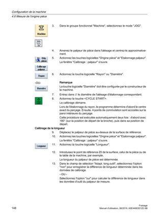 3. Dans le groupe fonctionnel Machine, sélectionnez le mode JOG.
4. Amenez le palpeur de pièce dans l'alésage et centrez-le approximative‐
ment.
5. Actionnez les touches logicielles Origine pièce et Etalonnage palpeur.
La fenêtre Calibrage : palpeur s'ouvre.
-OU-
6. Actionnez la touche logicielle Rayon ou Diamètre.
Remarque
La touche logicielle Diamètre doit être configurée par le constructeur de
la machine.
7. Entrez dans ∅ le diamètre de l'alésage d'étalonnage correspondant.
8. Actionnez la touche CYCLE START.
Le calibrage démarre.
Lors de l'étalonnage du rayon, le programme détermine d'abord le centre
exact du perçage. Ensuite, 4 points de commutation sont accostés sur la
paroi intérieure du perçage.
Cette procédure est exécutée automatiquement deux fois : d'abord avec
180° (sur la position de départ de la broche), puis dans sa position de
départ.
Calibrage de la longueur
9. Déplacez le palpeur de pièce au-dessus de la surface de référence.
10. Actionnez les touches logicielles Origine pièce et Etalonnage palpeur.
La fenêtre Calibrage : palpeur s'ouvre.
11. Actionnez la touche logicielle Longueur.
12. Introduisez le point de référence Z0 de la surface, celui de la pièce ou de
la table de la machine, par exemple.
La longueur du palpeur de pièce est déterminée.
13. Dans le champ de sélection Adapt. long.outil, sélectionnez l'option
non pour enregistrer la différence de longueur déterminée dans les
données de calibrage.
- OU -
Sélectionnez l'option oui pour calculer la différence de longueur dans
les données d'outil du palpeur de mesure.
Configuration de la machine
4.6 Mesure de l'origine pièce
Fraisage
148 Manuel d'utilisation, 06/2019, A5E44903512D AB
 