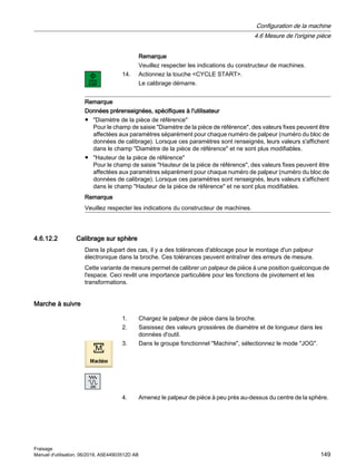 Remarque
Veuillez respecter les indications du constructeur de machines.
14. Actionnez la touche CYCLE START.
Le calibrage démarre.
Remarque
Données prérenseignées, spécifiques à l'utilisateur
● Diamètre de la pièce de référence
Pour le champ de saisie Diamètre de la pièce de référence, des valeurs fixes peuvent être
affectées aux paramètres séparément pour chaque numéro de palpeur (numéro du bloc de
données de calibrage). Lorsque ces paramètres sont renseignés, leurs valeurs s'affichent
dans le champ Diamètre de la pièce de référence et ne sont plus modifiables.
● Hauteur de la pièce de référence
Pour le champ de saisie Hauteur de la pièce de référence, des valeurs fixes peuvent être
affectées aux paramètres séparément pour chaque numéro de palpeur (numéro du bloc de
données de calibrage). Lorsque ces paramètres sont renseignés, leurs valeurs s'affichent
dans le champ Hauteur de la pièce de référence et ne sont plus modifiables.
Remarque
Veuillez respecter les indications du constructeur de machines.
4.6.12.2 Calibrage sur sphère
Dans la plupart des cas, il y a des tolérances d'ablocage pour le montage d'un palpeur
électronique dans la broche. Ces tolérances peuvent entraîner des erreurs de mesure.
Cette variante de mesure permet de calibrer un palpeur de pièce à une position quelconque de
l'espace. Ceci revêt une importance particulière pour les fonctions de pivotement et les
transformations.
Marche à suivre
1. Chargez le palpeur de pièce dans la broche.
2. Saisissez des valeurs grossières de diamètre et de longueur dans les
données d'outil.
3. Dans le groupe fonctionnel Machine, sélectionnez le mode JOG.
4. Amenez le palpeur de pièce à peu près au-dessus du centre de la sphère.
Configuration de la machine
4.6 Mesure de l'origine pièce
Fraisage
Manuel d'utilisation, 06/2019, A5E44903512D AB 149
 