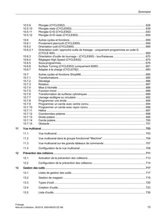10.5.9 Plongée (CYCLE952)...........................................................................................................628
10.5.10 Plongée reste (CYCLE952)..................................................................................................639
10.5.11 Plongée G+D (CYCLE952) ..................................................................................................643
10.5.12 Plongée G+D reste (CYCLE952) .........................................................................................654
10.6 Autres cycles et fonctions ....................................................................................................659
10.6.1 Pivotement plan/outil (CYCLE800) ......................................................................................659
10.6.2 Orientation outil (CYCLE800)...............................................................................................669
10.6.2.1 Orientation outil / approche outils de fraisage - uniquement programmes en code G
(CYCLE 800)........................................................................................................................669
10.6.3 Orientation d'outils de tournage - (CYCLE800) - tour/fraiseuse...........................................670
10.6.4 Réglages High Speed (CYCLE832).....................................................................................675
10.6.5 Sous-programmes................................................................................................................679
10.6.6 Surface Turning (CYCLE953) (uniquement 828D) ..............................................................681
10.6.7 Adapter à la charge (CYCLE782) ........................................................................................683
10.7 Autres cycles et fonctions ShopMill......................................................................................685
10.7.1 Transformations ...................................................................................................................685
10.7.2 Décalage..............................................................................................................................686
10.7.3 Rotation................................................................................................................................687
10.7.4 Mise à l'échelle.....................................................................................................................688
10.7.5 Fonction miroir .....................................................................................................................688
10.7.6 Transformation de surfaces cylindriques .............................................................................689
10.7.7 Usinage rectiligne ou circulaire ............................................................................................692
10.7.8 Programmer une droite ........................................................................................................694
10.7.9 Programmer un cercle avec centre connu ...........................................................................695
10.7.10 Programmer un cercle avec rayon connu ............................................................................696
10.7.11 Hélice ...................................................................................................................................697
10.7.12 Coordonnées polaires..........................................................................................................698
10.7.13 Droite polaire........................................................................................................................699
10.7.14 Cercle polaire.......................................................................................................................700
10.7.15 Obstacle...............................................................................................................................701
11 Vue multicanal ..........................................................................................................................................703
11.1 Vue multicanal......................................................................................................................703
11.2 Vue multicanal dans le groupe fonctionnel "Machine" .........................................................704
11.3 Vue multicanal sur les grands tableaux de commande........................................................707
11.4 Configuration de la vue multicanal.......................................................................................709
12 Prévention des collisions..........................................................................................................................711
12.1 Activation de la prévention des collisions.............................................................................713
12.2 Configuration de la prévention des collisions.......................................................................714
13 Gestion des outils.....................................................................................................................................717
13.1 Listes de gestion des outils..................................................................................................717
13.2 Gestion de magasin .............................................................................................................719
13.3 Types d'outil .........................................................................................................................720
13.4 Cotation d'outils....................................................................................................................723
13.5 Liste d'outils..........................................................................................................................730
Sommaire
Fraisage
Manuel d'utilisation, 06/2019, A5E44903512D AB 15
 