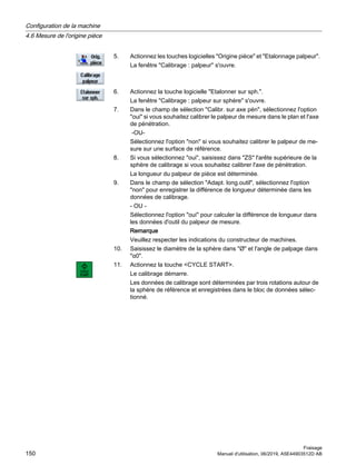 5. Actionnez les touches logicielles Origine pièce et Etalonnage palpeur.
La fenêtre Calibrage : palpeur s'ouvre.
6. Actionnez la touche logicielle Etalonner sur sph..
La fenêtre Calibrage : palpeur sur sphère s'ouvre.
7. Dans le champ de sélection Calibr. sur axe pén, sélectionnez l'option
oui si vous souhaitez calibrer le palpeur de mesure dans le plan et l'axe
de pénétration.
-OU-
Sélectionnez l'option non si vous souhaitez calibrer le palpeur de me‐
sure sur une surface de référence.
8. Si vous sélectionnez oui, saisissez dans ZS l'arête supérieure de la
sphère de calibrage si vous souhaitez calibrer l'axe de pénétration.
La longueur du palpeur de pièce est déterminée.
9. Dans le champ de sélection Adapt. long.outil, sélectionnez l'option
non pour enregistrer la différence de longueur déterminée dans les
données de calibrage.
- OU -
Sélectionnez l'option oui pour calculer la différence de longueur dans
les données d'outil du palpeur de mesure.
Remarque
Veuillez respecter les indications du constructeur de machines.
10. Saisissez le diamètre de la sphère dans Ø et l'angle de palpage dans
α0.
11. Actionnez la touche CYCLE START.
Le calibrage démarre.
Les données de calibrage sont déterminées par trois rotations autour de
la sphère de référence et enregistrées dans le bloc de données sélec‐
tionné.
Configuration de la machine
4.6 Mesure de l'origine pièce
Fraisage
150 Manuel d'utilisation, 06/2019, A5E44903512D AB
 