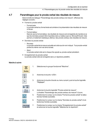 4.7 Paramétrages pour le procès-verbal des résultats de mesure
Dans la boîte de dialogue Paramétrage des procès-verbaux de mesure, effectuez les
réglages suivants :
● Format du procès-verbal
– Format texte
Le procès-verbal au format texte est similaire à la présentation des résultats de mesure
à l'écran.
– Format tableur
Dans le cas du format tableur, les résultats de mesure sont enregistrés de manière à ce
que les données puissent être importées dans un tableur (par ex. Microsoft Excel). Cela
permet un traitement statistique ultérieur des procès-verbaux des résultats de mesure.
● Données du procès-verbal
– Nouveau
Le procès-verbal de la mesure actuelle est créé sous le nom indiqué. Tout procès-verbal
portant le même nom est ainsi écrasé.
– Ajout
Le procès-verbal créé est à chaque fois ajouté au procès-verbal précédent.
● Enregistrement du procès-verbal
Le procès-verbal créé est enregistré dans un répertoire prédéfini.
Marche à suivre
1. Sélectionnez le groupe fonctionnel Machine.
2. Actionnez la touche JOG.
3. Actionnez la touche d'accès au menu suivant, puis la touche logicielle
Réglages.
4. Actionnez la touche logicielle Procès-verbal de mesure.
La fenêtre Paramétrage des procès-verbaux de mesure s'ouvre.
5. Positionnez le curseur sur le champ Format du procès-verbal et sélec‐
tionnez l'entrée souhaitée.
6. Positionnez le curseur sur le champ Données du procès-verbal et sé‐
lectionnez l'entrée souhaitée.
7. Positionnez le curseur sur le champ Enregistrement du procès-verbal
et actionnez la touche logicielle Sélectionner le répertoire.
Configuration de la machine
4.7 Paramétrages pour le procès-verbal des résultats de mesure
Fraisage
Manuel d'utilisation, 06/2019, A5E44903512D AB 151
 