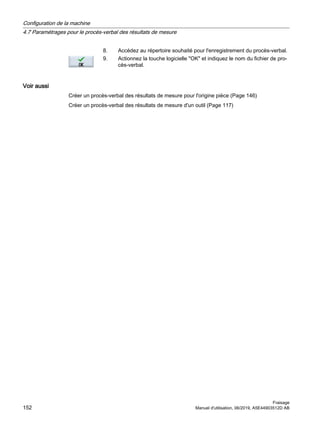 8. Accédez au répertoire souhaité pour l'enregistrement du procès-verbal.
9. Actionnez la touche logicielle OK et indiquez le nom du fichier de pro‐
cès-verbal.
Voir aussi
Créer un procès-verbal des résultats de mesure pour l'origine pièce (Page 146)
Créer un procès-verbal des résultats de mesure d'un outil (Page 117)
Configuration de la machine
4.7 Paramétrages pour le procès-verbal des résultats de mesure
Fraisage
152 Manuel d'utilisation, 06/2019, A5E44903512D AB
 