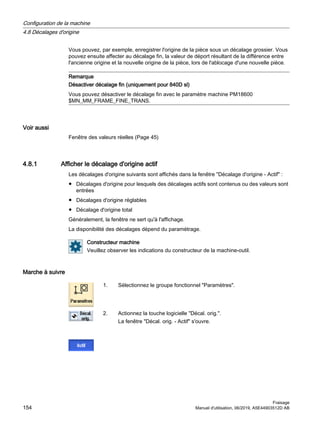 Vous pouvez, par exemple, enregistrer l'origine de la pièce sous un décalage grossier. Vous
pouvez ensuite affecter au décalage fin, la valeur de déport résultant de la différence entre
l'ancienne origine et la nouvelle origine de la pièce, lors de l'ablocage d'une nouvelle pièce.
Remarque
Désactiver décalage fin (uniquement pour 840D sl)
Vous pouvez désactiver le décalage fin avec le paramètre machine PM18600
$MN_MM_FRAME_FINE_TRANS.
Voir aussi
Fenêtre des valeurs réelles (Page 45)
4.8.1 Afficher le décalage d'origine actif
Les décalages d'origine suivants sont affichés dans la fenêtre Décalage d'origine - Actif :
● Décalages d'origine pour lesquels des décalages actifs sont contenus ou des valeurs sont
entrées
● Décalages d'origine réglables
● Décalage d'origine total
Généralement, la fenêtre ne sert qu'à l'affichage.
La disponibilité des décalages dépend du paramétrage.
Constructeur machine
Veuillez observer les indications du constructeur de la machine-outil.
Marche à suivre
1. Sélectionnez le groupe fonctionnel Paramètres.
2. Actionnez la touche logicielle Décal. orig..
La fenêtre Décal. orig. - Actif s'ouvre.
Configuration de la machine
4.8 Décalages d'origine
Fraisage
154 Manuel d'utilisation, 06/2019, A5E44903512D AB
 