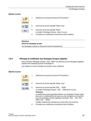 Marche à suivre
1. Sélectionnez le groupe fonctionnel Paramètres.
2. Actionnez la touche logicielle Décal. orig..
3. Actionnez la touche logicielle Base.
La fenêtre Décalage d'origine - Base s'ouvre.
4. Procédez aux modifications directement dans le tableau.
Remarque
Activer les décalages de base
Les décalages indiqués ici deviennent actifs immédiatement.
4.8.4 Affichage et modification des décalages d'origine réglables
Dans la fenêtre Décalage d'origine - G54...G599 sont affichés tous les décalages réglables,
répartis entre décalage grossier et décalage fin.
Les rotations, la mise à l'échelle et la fonction miroir s'affichent.
Marche à suivre
1. Sélectionnez le groupe fonctionnel Paramètres.
2. Actionnez la touche logicielle Décal. orig..
3. Actionnez la touche logicielle G54 … G599.
La fenêtre Décalage d'origine - G54 ... G599 [mm] s'ouvre.
Remarque
Le libellé des touches logicielles dédiées aux décalages d'origine régla‐
bles varie ; le libellé affiché est celui qui a été configuré sur la machine
pour les décalages d'origine réglables (exemples : G54 … G57, G54 …
G505, G54 … G599).
Veuillez respecter les indications du constructeur de machines.
4. Procédez aux modifications directement dans le tableau.
Configuration de la machine
4.8 Décalages d'origine
Fraisage
Manuel d'utilisation, 06/2019, A5E44903512D AB 157
 