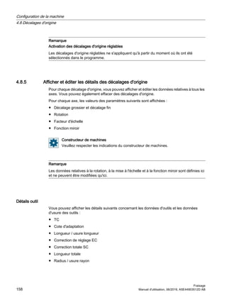 Remarque
Activation des décalages d'origine réglables
Les décalages d'origine réglables ne s'appliquent qu'à partir du moment où ils ont été
sélectionnés dans le programme.
4.8.5 Afficher et éditer les détails des décalages d'origine
Pour chaque décalage d'origine, vous pouvez afficher et éditer les données relatives à tous les
axes. Vous pouvez également effacer des décalages d'origine.
Pour chaque axe, les valeurs des paramètres suivants sont affichées :
● Décalage grossier et décalage fin
● Rotation
● Facteur d'échelle
● Fonction miroir
Constructeur de machines
Veuillez respecter les indications du constructeur de machines.
Remarque
Les données relatives à la rotation, à la mise à l'échelle et à la fonction miroir sont définies ici
et ne peuvent être modifiées qu'ici.
Détails outil
Vous pouvez afficher les détails suivants concernant les données d'outils et les données
d'usure des outils :
● TC
● Cote d'adaptation
● Longueur / usure longueur
● Correction de réglage EC
● Correction totale SC
● Longueur totale
● Radius / usure rayon
Configuration de la machine
4.8 Décalages d'origine
Fraisage
158 Manuel d'utilisation, 06/2019, A5E44903512D AB
 