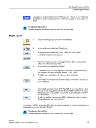 Vous pouvez de plus basculer entre l'affichage des valeurs de correction des
outils dans le système de coordonnées machine et le système de coordonnées
pièce.
Constructeur de machines
Veuillez respecter les indications du constructeur de machines.
Marche à suivre
1. Sélectionnez le groupe fonctionnel Paramètres.
2. Actionnez la touche logicielle Décal. orig..
3. Actionnez la touche logicielle Actif, Base ou G54...G599.
La fenêtre correspondante s'ouvre.
4. Positionnez le curseur sur le décalage d'origine dont vous souhaitez
afficher les informations de détail.
5. Actionnez la touche logicielle Détails.
La fenêtre qui s'ouvre alors dépend du décalage d'origine sélectionné,
par exemple Décalage d'origine - Détails : G54...G599.
6. Procédez aux modifications directement dans le tableau.
- OU -
Actionnez la touche logicielle Effacer DO pour remettre à zéro les va‐
leurs introduites.
...
Actionnez la touche logicielle DO + ou DO -, pour sélectionner direc‐
tement, dans la plage définie (Actif, Base, G54 ...G599), le décalage
d'origine suivant ou précédent sans passer au préalable par la fenêtre
Vue d'ensemble.
Si la fin de la plage (par exemple G599) est atteinte, vous revenez au
début de la plage (par exemple G54).
Les valeurs modifiées sont disponibles dans le programme pièce de manière instantanée ou
après actionnement de la touche Reset.
Constructeur de machines
Veuillez respecter les indications du constructeur de machines.
Configuration de la machine
4.8 Décalages d'origine
Fraisage
Manuel d'utilisation, 06/2019, A5E44903512D AB 159
 