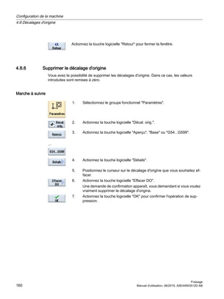 Actionnez la touche logicielle Retour pour fermer la fenêtre.
4.8.6 Supprimer le décalage d'origine
Vous avez la possibilité de supprimer les décalages d'origine. Dans ce cas, les valeurs
introduites sont remises à zéro.
Marche à suivre
1. Sélectionnez le groupe fonctionnel Paramètres.
2. Actionnez la touche logicielle Décal. orig..
...
3. Actionnez la touche logicielle Aperçu, Base ou G54...G599.
4. Actionnez la touche logicielle Détails.
5. Positionnez le curseur sur le décalage d'origine que vous souhaitez ef‐
facer.
6. Actionnez la touche logicielle Effacer DO.
Une demande de confirmation apparaît, vous demandant si vous voulez
vraiment supprimer le décalage d'origine.
7. Actionnez la touche logicielle OK pour confirmer l'opération de sup‐
pression.
Configuration de la machine
4.8 Décalages d'origine
Fraisage
160 Manuel d'utilisation, 06/2019, A5E44903512D AB
 