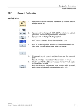 4.8.7 Mesure de l'origine pièce
Marche à suivre
1. Sélectionnez le groupe fonctionnel Paramètres et actionnez la touche
logicielle Décal. orig..
2. Appuyez sur la touche logicielle G54...G599 et sélectionnez le décala‐
ge d'origine dans lequel l'origine devra être mémorisée.
3. Appuyez sur la touche logicielle Origine pièce.
Vous passez à la fenêtre Placer l'arête en mode JOG.
...
4. Avec les touches logicielles, choisissez le sens de déplacement axial
dans lequel vous souhaitez accoster la pièce en premier.
5. Choisissez le sens de mesure (+ ou -) dans lequel vous allez accoster la
pièce
Pour Z0, il n'est pas possible de sélectionner le sens de mesure.
6. Introduisez en X0, Y0 ou Z0 la consigne de position de l'arête de la pièce
que vous voulez accoster.
Pour mesurer le point d'origine de la pièce, accostez l'arête de la pièce
avec l'outil et appuyez sur la touche logicielle Définir DO.
Configuration de la machine
4.8 Décalages d'origine
Fraisage
Manuel d'utilisation, 06/2019, A5E44903512D AB 161
 