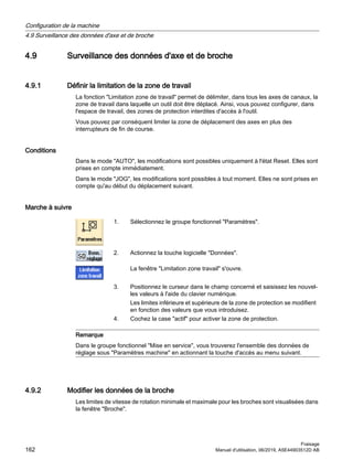 4.9 Surveillance des données d'axe et de broche
4.9.1 Définir la limitation de la zone de travail
La fonction Limitation zone de travail permet de délimiter, dans tous les axes de canaux, la
zone de travail dans laquelle un outil doit être déplacé. Ainsi, vous pouvez configurer, dans
l'espace de travail, des zones de protection interdites d'accès à l'outil.
Vous pouvez par conséquent limiter la zone de déplacement des axes en plus des
interrupteurs de fin de course.
Conditions
Dans le mode AUTO, les modifications sont possibles uniquement à l'état Reset. Elles sont
prises en compte immédiatement.
Dans le mode JOG, les modifications sont possibles à tout moment. Elles ne sont prises en
compte qu'au début du déplacement suivant.
Marche à suivre
1. Sélectionnez le groupe fonctionnel Paramètres.
2. Actionnez la touche logicielle Données.
La fenêtre Limitation zone travail s'ouvre.
3. Positionnez le curseur dans le champ concerné et saisissez les nouvel‐
les valeurs à l'aide du clavier numérique.
Les limites inférieure et supérieure de la zone de protection se modifient
en fonction des valeurs que vous introduisez.
4. Cochez la case actif pour activer la zone de protection.
Remarque
Dans le groupe fonctionnel Mise en service, vous trouverez l'ensemble des données de
réglage sous Paramètres machine en actionnant la touche d'accès au menu suivant.
4.9.2 Modifier les données de la broche
Les limites de vitesse de rotation minimale et maximale pour les broches sont visualisées dans
la fenêtre Broche.
Configuration de la machine
4.9 Surveillance des données d'axe et de broche
Fraisage
162 Manuel d'utilisation, 06/2019, A5E44903512D AB
 