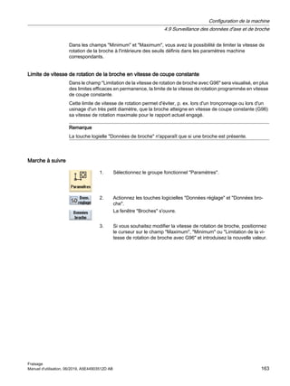 Dans les champs Minimum et Maximum, vous avez la possibilité de limiter la vitesse de
rotation de la broche à l'intérieure des seuils définis dans les paramètres machine
correspondants.
Limite de vitesse de rotation de la broche en vitesse de coupe constante
Dans le champ Limitation de la vitesse de rotation de broche avec G96 sera visualisé, en plus
des limites efficaces en permanence, la limite de la vitesse de rotation programmée en vitesse
de coupe constante.
Cette limite de vitesse de rotation permet d'éviter, p. ex. lors d'un tronçonnage ou lors d'un
usinage d'un très petit diamètre, que la broche atteigne en vitesse de coupe constante (G96)
sa vitesse de rotation maximale pour le rapport actuel engagé.
Remarque
La touche logielle Données de broche n'apparaît que si une broche est présente.
Marche à suivre
1. Sélectionnez le groupe fonctionnel Paramètres.
2. Actionnez les touches logicielles Données réglage et Données bro‐
che.
La fenêtre Broches s'ouvre.
3. Si vous souhaitez modifier la vitesse de rotation de broche, positionnez
le curseur sur le champ Maximum, Minimum ou Limitation de la vi‐
tesse de rotation de broche avec G96 et introduisez la nouvelle valeur.
Configuration de la machine
4.9 Surveillance des données d'axe et de broche
Fraisage
Manuel d'utilisation, 06/2019, A5E44903512D AB 163
 
