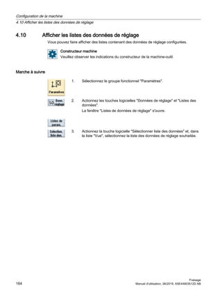 4.10 Afficher les listes des données de réglage
Vous pouvez faire afficher des listes contenant des données de réglage configurées.
Constructeur machine
Veuillez observer les indications du constructeur de la machine-outil.
Marche à suivre
1. Sélectionnez le groupe fonctionnel Paramètres.
2. Actionnez les touches logicielles Données de réglage et Listes des
données.
La fenêtre Listes de données de réglage s'ouvre.
3. Actionnez la touche logicielle Sélectionner liste des données et, dans
la liste Vue, sélectionnez la liste des données de réglage souhaitée.
Configuration de la machine
4.10 Afficher les listes des données de réglage
Fraisage
164 Manuel d'utilisation, 06/2019, A5E44903512D AB
 