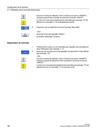 Ouvrez le champ de sélection Axe à l'aide de la touche INSERT,
naviguez jusqu'à l'axe souhaité et actionnez la touche INPUT.
Le choix d'un axe active également la manivelle (par exemple, X est
affecté à la manivelle n°1 et immédiatement activé).
6. Actionnez une nouvelle fois la touche logicielle Manivelle.
- OU -
Actionnez la touche logicielle Retour.
La fenêtre Manivelle se ferme.
Désactivation de manivelle
1. Positionnez le curseur sur la manivelle pour laquelle vous souhaitez ef‐
facer l'affectation (par exemple, n° 1).
2. Actionnez de nouveau la touche logicielle correspondant à l'axe affecté
(par exemple, X).
- OU -
Ouvrez le champ de sélection Axe à l'aide de la touche INSERT,
naviguez jusqu'à l'emplacement libre souhaité et actionnez la touche
INPUT.
Le choix d'un axe désactive également la manivelle (par exemple, X est
sélectionné pour la manivelle n°1 et n'est plus actif).
Configuration de la machine
4.11 Affectation de la manivelle électronique
Fraisage
166 Manuel d'utilisation, 06/2019, A5E44903512D AB
 