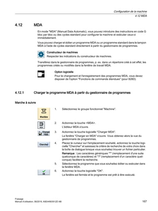 4.12 MDA
En mode MDA (Manual Data Automatic), vous pouvez introduire des instructions en code G
bloc par bloc ou des cycles standard pour configurer la machine et exécuter ceux-ci
immédiatement.
Vous pouvez charger et éditer un programme MDA ou un programme standard dans le tampon
MDA à l'aide de cycles standard directement à partir du gestionnaire de programmes.
Constructeur de machines
Respecter les indications du constructeur de machines.
Transférez dans le gestionnaire de programmes, p. ex. dans un répertoire créé à cet effet, les
programmes créés ou modifiés dans la fenêtre de travail MDA.
Option logicielle
Pour le chargement et l'enregistrement des programmes MDA, vous devez
disposer de l'option Fonctions de commande étendues (pour 828D).
4.12.1 Charger le programme MDA à partir du gestionnaire de programmes
Marche à suivre
1. Sélectionnez le groupe fonctionnel Machine.
2. Actionnez la touche MDA.
L'éditeur MDA s'ouvre.
3. Actionnez la touche logicielle Charger MDA.
La fenêtre Charger en MDA s'ouvre. Vous obtenez alors la vue du
gestionnaire de programmes.
4. Placez le curseur sur l'emplacement souhaité, actionnez la touche logi‐
cielle Chercher et saisissez le critère de recherche de votre choix dans
la boîte de dialogue lorsque vous souhaitez trouver un fichier particulier.
Remarque : Les caractères génériques * (remplacement d'une suite
quelconque de caractères) et ? (remplacement d'un caractère quel‐
conque) facilitent la recherche.
5. Sélectionnez le programme que vous souhaitez éditer ou exécuter dans
la fenêtre MDA.
6. Actionnez la touche logicielle OK.
La fenêtre est fermée et le programme est prêt à être exécuté.
Configuration de la machine
4.12 MDA
Fraisage
Manuel d'utilisation, 06/2019, A5E44903512D AB 167
 