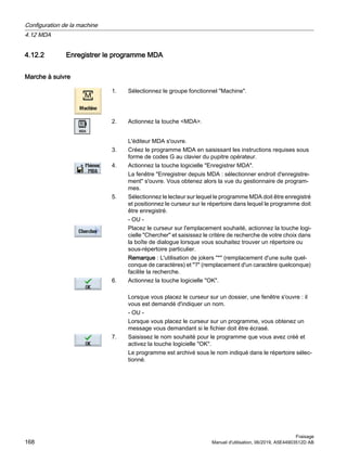 4.12.2 Enregistrer le programme MDA
Marche à suivre
1. Sélectionnez le groupe fonctionnel Machine.
2. Actionnez la touche MDA.
L'éditeur MDA s'ouvre.
3. Créez le programme MDA en saisissant les instructions requises sous
forme de codes G au clavier du pupitre opérateur.
4. Actionnez la touche logicielle Enregistrer MDA.
La fenêtre Enregistrer depuis MDA : sélectionner endroit d'enregistre‐
ment s'ouvre. Vous obtenez alors la vue du gestionnaire de program‐
mes.
5. Sélectionnez le lecteur sur lequel le programme MDA doit être enregistré
et positionnez le curseur sur le répertoire dans lequel le programme doit
être enregistré.
- OU -
Placez le curseur sur l'emplacement souhaité, actionnez la touche logi‐
cielle Chercher et saisissez le critère de recherche de votre choix dans
la boîte de dialogue lorsque vous souhaitez trouver un répertoire ou
sous-répertoire particulier.
Remarque : L'utilisation de jokers * (remplacement d'une suite quel‐
conque de caractères) et ? (remplacement d'un caractère quelconque)
facilite la recherche.
6. Actionnez la touche logicielle OK.
Lorsque vous placez le curseur sur un dossier, une fenêtre s'ouvre : il
vous est demandé d'indiquer un nom.
- OU -
Lorsque vous placez le curseur sur un programme, vous obtenez un
message vous demandant si le fichier doit être écrasé.
7. Saisissez le nom souhaité pour le programme que vous avez créé et
activez la touche logicielle OK.
Le programme est archivé sous le nom indiqué dans le répertoire sélec‐
tionné.
Configuration de la machine
4.12 MDA
Fraisage
168 Manuel d'utilisation, 06/2019, A5E44903512D AB
 