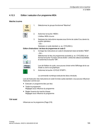 4.12.3 Edition / exécution d'un programme MDA
Marche à suivre
1. Sélectionnez le groupe fonctionnel Machine.
2. Actionnez la touche MDA.
L'éditeur MDA s'ouvre.
3. Saisissez les instructions requises sous forme de codes G au clavier du
pupitre opérateur.
- OU -
Saisissez un cycle standard, p. ex. CYCLE62 ().
Edition d'instructions / de blocs de programmes en code G
4. Corrigez les instructions en code G directement dans la fenêtre MDA.
- OU -
Sélectionnez le bloc de programmes souhaité (p. ex. CYCLE62) et ac‐
tionnez la touche Curseur vers la droite, entrez les valeurs souhaitées
et actionnez la touche OK.
Lors de l'édition du cycle, vous pouvez choisir entre l'affichage de la vue
d'aide ou de la vue graphique.
5. Actionnez la touche CYCLE START.
La commande numérique exécute les blocs introduits.
Lors de l'exécution des instructions en code G et des cycles standard, vous pouvez influencer
l'exécution comme suit :
● Exécuter un programme bloc par bloc
● Tester le programme
Réglages sous influence du programme
● Régler l'avance de marche d'essai
Réglages sous influence du programme
Voir aussi
Influences sur le programme (Page 218)
Configuration de la machine
4.12 MDA
Fraisage
Manuel d'utilisation, 06/2019, A5E44903512D AB 169
 