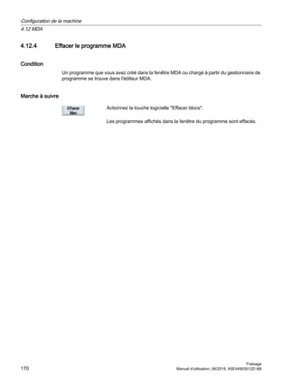 4.12.4 Effacer le programme MDA
Condition
Un programme que vous avez créé dans la fenêtre MDA ou chargé à partir du gestionnaire de
programme se trouve dans l'éditeur MDA.
Marche à suivre
Actionnez la touche logicielle Effacer blocs.
Les programmes affichés dans la fenêtre du programme sont effacés.
Configuration de la machine
4.12 MDA
Fraisage
170 Manuel d'utilisation, 06/2019, A5E44903512D AB
 