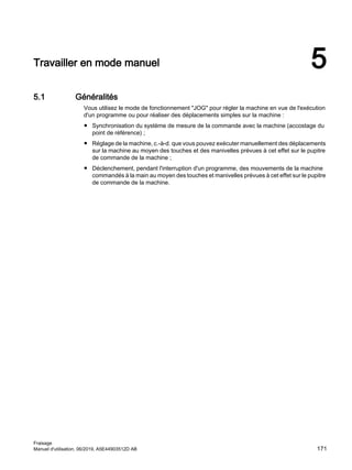 Travailler en mode manuel 5
5.1 Généralités
Vous utilisez le mode de fonctionnement JOG pour régler la machine en vue de l'exécution
d'un programme ou pour réaliser des déplacements simples sur la machine :
● Synchronisation du système de mesure de la commande avec la machine (accostage du
point de référence) ;
● Réglage de la machine, c.-à-d. que vous pouvez exécuter manuellement des déplacements
sur la machine au moyen des touches et des manivelles prévues à cet effet sur le pupitre
de commande de la machine ;
● Déclenchement, pendant l'interruption d'un programme, des mouvements de la machine
commandés à la main au moyen des touches et manivelles prévues à cet effet sur le pupitre
de commande de la machine.
Fraisage
Manuel d'utilisation, 06/2019, A5E44903512D AB 171
 