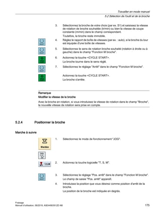 3. Sélectionnez la broche de votre choix (par ex. S1) et saisissez la vitesse
de rotation de broche souhaitée (tr/min) ou bien la vitesse de coupe
constante (m/min) dans le champ correspondant.
Toutefois, la broche reste immobile.
4. Réglez le rapport de boîte de vitesses (par ex. : auto), si la broche du tour
est équipée d'une boîte de vitesses.
5. Sélectionnez le sens de rotation broche souhaité (rotation à droite ou à
gauche) dans le champ Fonction M broche.
6. Actionnez la touche CYCLE START.
La broche tourne dans le sens réglé.
7. Sélectionnez le réglage Arrêt dans le champ Fonction M broche.
Actionnez la touche CYCLE START.
La broche s'arrête.
Remarque
Modifier la vitesse de la broche
Avec la broche en rotation, si vous introduisez la vitesse de rotation dans le champ Broche,
la nouvelle vitesse de rotation sera prise en compte.
5.2.4 Positionner la broche
Marche à suivre
1. Sélectionnez le mode de fonctionnement JOG.
2. Actionnez la touche logicielle T, S, M.
3. Sélectionnez le réglage Pos. arrêt dans le champ Fonction M broche.
Le champ de saisie Pos. arrêt apparaît.
4. Introduisez la position que vous désirez comme position d'arrêt de la
broche.
La position de la broche est indiquée en degrés.
Travailler en mode manuel
5.2 Sélection de l'outil et de la broche
Fraisage
Manuel d'utilisation, 06/2019, A5E44903512D AB 175
 