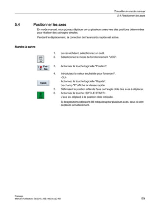 5.4 Positionner les axes
En mode manuel, vous pouvez déplacer un ou plusieurs axes vers des positions déterminées
pour réaliser des usinages simples.
Pendant le déplacement, la correction de l'avance/du rapide est active.
Marche à suivre
1. Le cas échéant, sélectionnez un outil.
2. Sélectionnez le mode de fonctionnement JOG.
3. Actionnez la touche logicielle Position.
4. Introduisez la valeur souhaitée pour l'avance F.
-OU-
Actionnez la touche logicielle Rapide.
Le champ F affiche la vitesse rapide.
5. Définissez la position cible de l'axe ou l'angle cible des axes à déplacer.
6. Actionnez la touche CYCLE START.
L'axe est déplacé à la position cible indiquée.
Si des positions cibles ont été indiquées pour plusieurs axes, ceux-ci sont
déplacés simultanément.
Travailler en mode manuel
5.4 Positionner les axes
Fraisage
Manuel d'utilisation, 06/2019, A5E44903512D AB 179
 