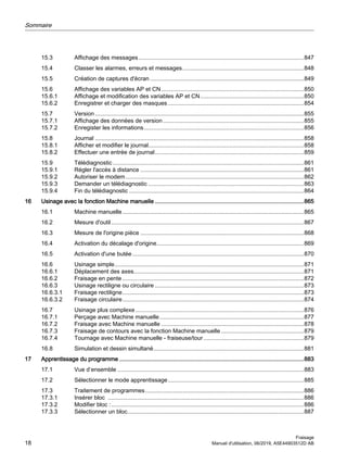 15.3 Affichage des messages......................................................................................................847
15.4 Classer les alarmes, erreurs et messages...........................................................................848
15.5 Création de captures d'écran ...............................................................................................849
15.6 Affichage des variables AP et CN........................................................................................850
15.6.1 Affichage et modification des variables AP et CN................................................................850
15.6.2 Enregistrer et charger des masques....................................................................................854
15.7 Version.................................................................................................................................855
15.7.1 Affichage des données de version.......................................................................................855
15.7.2 Enregister les informations...................................................................................................856
15.8 Journal .................................................................................................................................858
15.8.1 Afficher et modifier le journal................................................................................................858
15.8.2 Effectuer une entrée de journal............................................................................................859
15.9 Télédiagnostic......................................................................................................................861
15.9.1 Régler l'accès à distance .....................................................................................................861
15.9.2 Autoriser le modem..............................................................................................................862
15.9.3 Demander un télédiagnostic ................................................................................................863
15.9.4 Fin du télédiagnostic ............................................................................................................864
16 Usinage avec la fonction Machine manuelle ............................................................................................865
16.1 Machine manuelle................................................................................................................865
16.2 Mesure d'outil.......................................................................................................................867
16.3 Mesure de l'origine pièce .....................................................................................................868
16.4 Activation du décalage d'origine...........................................................................................869
16.5 Activation d'une butée..........................................................................................................870
16.6 Usinage simple.....................................................................................................................871
16.6.1 Déplacement des axes.........................................................................................................871
16.6.2 Fraisage en pente ................................................................................................................872
16.6.3 Usinage rectiligne ou circulaire ............................................................................................873
16.6.3.1 Fraisage rectiligne................................................................................................................873
16.6.3.2 Fraisage circulaire................................................................................................................874
16.7 Usinage plus complexe........................................................................................................876
16.7.1 Perçage avec Machine manuelle.........................................................................................877
16.7.2 Fraisage avec Machine manuelle ........................................................................................878
16.7.3 Fraisage de contours avec la fonction Machine manuelle ...................................................879
16.7.4 Tournage avec Machine manuelle - fraiseuse/tour..............................................................879
16.8 Simulation et dessin simultané.............................................................................................881
17 Apprentissage du programme ..................................................................................................................883
17.1 Vue d’ensemble ...................................................................................................................883
17.2 Sélectionner le mode apprentissage....................................................................................885
17.3 Traitement de programmes..................................................................................................886
17.3.1 Insérer bloc .........................................................................................................................886
17.3.2 Modifier bloc :.......................................................................................................................886
17.3.3 Sélectionner un bloc.............................................................................................................887
Sommaire
Fraisage
18 Manuel d'utilisation, 06/2019, A5E44903512D AB
 