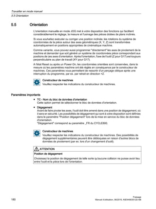5.5 Orientation
L'orientation manuelle en mode JOG met à votre disposition des fonctions qui facilitent
considérablement le réglage, la mesure et l'usinage des pièces dotées de plans inclinés.
Si vous souhaitez exécuter ou corriger une position inclinée, les rotations du système de
coordonnées de la pièce autour des axes géométriques (X, Y, Z) sont transformées
automatiquement en positions appropriées de cinématique machine.
Comme variante, vous pouvez aussi programmer directement les axes de pivotement de la
machine et demander que soit généré un système de coordonnées pièce correspondant aux
positions de ces axes d'orientation. Après l'orientation, l'axe de l'outil (Z pour G17) est toujours
perpendiculaire au plan de travail (XY pour G17).
A l'état Reset ou après un Power On, les coordonnées orientées sont conservées, dans la
mesure où les paramètres machine ont été réglés en conséquence par le constructeur de
machines. Ces paramètres vous permettent de ressortir d'un perçage oblique après une
interruption du programme, par ex. par retrait en direction +Z.
Constructeur de machines
Veuillez respecter les indications du constructeur de machines.
Paramètres importants
● TC - Nom du bloc de données d'orientation
Cette option permet de sélectionner le bloc de données d'orientation.
● Dégagement
Avant de faire pivoter les axes, l'outil doit être amené dans une position de dégagement, où
il sera en sécurité. Les possibilités de dégagement qui sont à votre disposition sont définies
dans le paramètre Position dégagement lors de la mise en service du bloc de données
d'orientation.
Dégagement correspond au paramètre _FR du CYCLE800.
Constructeur de machines
Veuillez respecter les indications du constructeur de machines. Des possibilités de
dégagement supplémentaires peuvent être débloquées en raison d'autres blocs de
données de pivotement (par ex. lors d'un changement d'outil).
ATTENTION
Position de dégagement
Choisissez la position de dégagement de telle sorte qu'aucune collision ne puisse avoir lieu
entre l'outil et la pièce lors de l'orientation.
Travailler en mode manuel
5.5 Orientation
Fraisage
180 Manuel d'utilisation, 06/2019, A5E44903512D AB
 