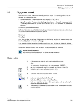 5.6 Dégagement manuel
Dans les cas suivants, la fonction Retrait permet en mode JOG de dégager les outils de
perçage dans le sens de l'outil :
● Après l'interruption d'une opération de taraudage (G33/331/G332),
● Après l'interruption d'une opération d'usinage faisant appel à des outils de perçage (outils
200 à 299), en raison d'une coupure réseau ou d'un RESET sur le tableau de commande
machine.
L'outil ou la pièce reste ainsi intact.
La fonction de retrait est particulièrement utile quand le système de coordonnées est pivoté, c.-
à-d. quand l'axe de pénétration n'est pas vertical.
Remarque
Taraudage
Pour le taraudage, le couplage mécanique entre le taraud et la pièce est pris en compte et la
broche est déplacée en fonction du filetage.
Il est possible d'utiliser aussi bien l'axe Z que la broche pour le retrait au niveau du filetage.
La fonction Retrait doit être mise en œuvre par le constructeur de machines.
Constructeur de machines
Veuillez respecter les indications du constructeur de machines.
Marche à suivre
1. L'alimentation en énergie de la machine est interrompue.
-OU-
Un programme pièce en cours est interrompu par RESET.
2. Après une coupure de courant, mettez la commande en marche.
3. Sélectionnez le mode de fonctionnement JOG.
4. Actionnez la touche d'accès au menu suivant.
5. Actionnez la touche logicielle Retrait.
La fenêtre Effectuer retrait de l'outil s'affiche.
La touche logicielle n'est disponible que lorsqu'un outil est actif et qu'il
existe des données de retrait.
6. Sélectionnez le système de coordonnées SCP sur le tableau de com‐
mande machine.
Travailler en mode manuel
5.6 Dégagement manuel
Fraisage
Manuel d'utilisation, 06/2019, A5E44903512D AB 185
 