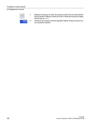 =
7. Déplacez l'outil pour le retirer de la pièce suivant l'axe de retrait affiché
dans la fenêtre Effectuer retrait de l'outil à l'aide des touches de dépla‐
cement (par ex. Z +).
8. Actionnez de nouveau la touche logicielle Retrait lorsque l'outil se trou‐
ve à la position désirée.
Travailler en mode manuel
5.6 Dégagement manuel
Fraisage
186 Manuel d'utilisation, 06/2019, A5E44903512D AB
 