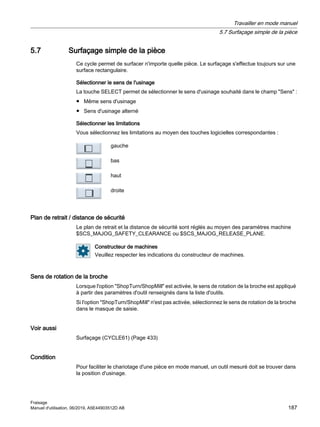 5.7 Surfaçage simple de la pièce
Ce cycle permet de surfacer n'importe quelle pièce. Le surfaçage s'effectue toujours sur une
surface rectangulaire.
Sélectionner le sens de l'usinage
La touche SELECT permet de sélectionner le sens d'usinage souhaité dans le champ Sens :
● Même sens d'usinage
● Sens d'usinage alterné
Sélectionner les limitations
Vous sélectionnez les limitations au moyen des touches logicielles correspondantes :
gauche
bas
haut
droite
Plan de retrait / distance de sécurité
Le plan de retrait et la distance de sécurité sont réglés au moyen des paramètres machine
$SCS_MAJOG_SAFETY_CLEARANCE ou $SCS_MAJOG_RELEASE_PLANE.
Constructeur de machines
Veuillez respecter les indications du constructeur de machines.
Sens de rotation de la broche
Lorsque l'option ShopTurn/ShopMill est activée, le sens de rotation de la broche est appliqué
à partir des paramètres d'outil renseignés dans la liste d'outils.
Si l'option ShopTurn/ShopMill n'est pas activée, sélectionnez le sens de rotation de la broche
dans le masque de saisie.
Voir aussi
Surfaçage (CYCLE61) (Page 433)
Condition
Pour faciliter le chariotage d'une pièce en mode manuel, un outil mesuré doit se trouver dans
la position d'usinage.
Travailler en mode manuel
5.7 Surfaçage simple de la pièce
Fraisage
Manuel d'utilisation, 06/2019, A5E44903512D AB 187
 