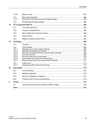 17.3.4 Effacer un bloc .....................................................................................................................887
17.4 Blocs d'apprentissage ..........................................................................................................889
17.4.1 Paramètre d'entrée pour les blocs d'apprentissage .............................................................890
17.5 Paramétrage de l'apprentissage ..........................................................................................892
18 HT 8 (uniquement 840D sl) ......................................................................................................................893
18.1 Vue d'ensemble HT 8...........................................................................................................893
18.2 Touches de déplacement.....................................................................................................896
18.3 Menu Pupitre de commande machine .................................................................................898
18.4 Clavier virtuel .......................................................................................................................900
18.5 Calibrer le pupitre à écran tactile .........................................................................................902
19 Ctrl-Energy ...............................................................................................................................................905
19.1 Fonctions..............................................................................................................................905
19.2 Ctrl-E Analyse ......................................................................................................................906
19.2.1 Affichage de la consommation d'énergie .............................................................................906
19.2.2 Affichage des analyses de l'énergie.....................................................................................907
19.2.3 Mesure et enregistrement de la consommation d'énergie ...................................................908
19.2.4 Suivi des mesures................................................................................................................909
19.2.5 Suivi des valeurs de consommation.....................................................................................910
19.2.6 Comparaison des valeurs de consommation.......................................................................911
19.2.7 Mesure à long terme de la consommation d'énergie ...........................................................911
19.3 Profils Ctrl-E .........................................................................................................................913
19.3.1 Utiliser des profils d'économie d'énergie..............................................................................913
20 Easy Extend .............................................................................................................................................915
20.1 Vue d’ensemble ...................................................................................................................915
20.2 Débloquer l'appareil .............................................................................................................916
20.3 Activer ou désactiver un appareil.........................................................................................917
20.4 Première mise en service d'accessoires..............................................................................918
A Annexe .....................................................................................................................................................919
A.1 Vue d'ensemble de la documentation 840D sl / 828D .........................................................919
Index.........................................................................................................................................................921
Sommaire
Fraisage
Manuel d'utilisation, 06/2019, A5E44903512D AB 19
 