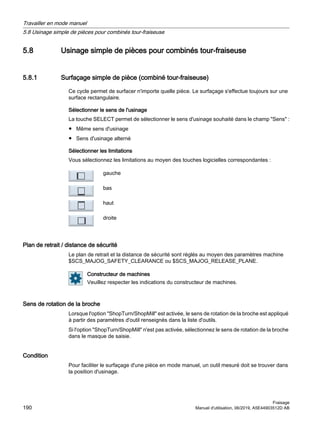 5.8 Usinage simple de pièces pour combinés tour-fraiseuse
5.8.1 Surfaçage simple de pièce (combiné tour-fraiseuse)
Ce cycle permet de surfacer n'importe quelle pièce. Le surfaçage s'effectue toujours sur une
surface rectangulaire.
Sélectionner le sens de l'usinage
La touche SELECT permet de sélectionner le sens d'usinage souhaité dans le champ Sens :
● Même sens d'usinage
● Sens d'usinage alterné
Sélectionner les limitations
Vous sélectionnez les limitations au moyen des touches logicielles correspondantes :
gauche
bas
haut
droite
Plan de retrait / distance de sécurité
Le plan de retrait et la distance de sécurité sont réglés au moyen des paramètres machine
$SCS_MAJOG_SAFETY_CLEARANCE ou $SCS_MAJOG_RELEASE_PLANE.
Constructeur de machines
Veuillez respecter les indications du constructeur de machines.
Sens de rotation de la broche
Lorsque l'option ShopTurn/ShopMill est activée, le sens de rotation de la broche est appliqué
à partir des paramètres d'outil renseignés dans la liste d'outils.
Si l'option ShopTurn/ShopMill n'est pas activée, sélectionnez le sens de rotation de la broche
dans le masque de saisie.
Condition
Pour faciliter le surfaçage d'une pièce en mode manuel, un outil mesuré doit se trouver dans
la position d'usinage.
Travailler en mode manuel
5.8 Usinage simple de pièces pour combinés tour-fraiseuse
Fraisage
190 Manuel d'utilisation, 06/2019, A5E44903512D AB
 