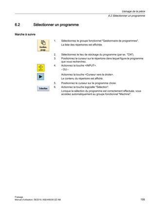 6.2 Sélectionner un programme
Marche à suivre
1. Sélectionnez le groupe fonctionnel Gestionnaire de programmes.
La liste des répertoires est affichée.
2. Sélectionnez le lieu de stockage du programme (par ex. CN).
3. Positionnez le curseur sur le répertoire dans lequel figure le programme
que vous recherchez.
4. Actionnez la touche INPUT.
- OU -
Actionnez la touche Curseur vers la droite.
Le contenu du répertoire est affiché.
5. Positionnez le curseur sur le programme choisi.
6. Actionnez la touche logicielle Sélection.
Lorsque la sélection du programme est correctement effectuée, vous
accédez automatiquement au groupe fonctionnel Machine.
Usinage de la pièce
6.2 Sélectionner un programme
Fraisage
Manuel d'utilisation, 06/2019, A5E44903512D AB 199
 