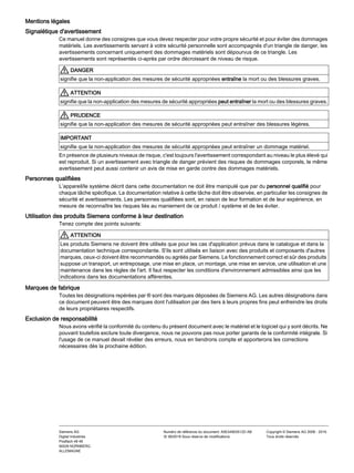 Mentions légales
Signalétique d'avertissement
Ce manuel donne des consignes que vous devez respecter pour votre propre sécurité et pour éviter des dommages
matériels. Les avertissements servant à votre sécurité personnelle sont accompagnés d'un triangle de danger, les
avertissements concernant uniquement des dommages matériels sont dépourvus de ce triangle. Les
avertissements sont représentés ci-après par ordre décroissant de niveau de risque.
DANGER
signifie que la non-application des mesures de sécurité appropriées entraîne la mort ou des blessures graves.
ATTENTION
signifie que la non-application des mesures de sécurité appropriées peut entraîner la mort ou des blessures graves.
PRUDENCE
signifie que la non-application des mesures de sécurité appropriées peut entraîner des blessures légères.
IMPORTANT
signifie que la non-application des mesures de sécurité appropriées peut entraîner un dommage matériel.
En présence de plusieurs niveaux de risque, c'est toujours l'avertissement correspondant au niveau le plus élevé qui
est reproduit. Si un avertissement avec triangle de danger prévient des risques de dommages corporels, le même
avertissement peut aussi contenir un avis de mise en garde contre des dommages matériels.
Personnes qualifiées
L’appareil/le système décrit dans cette documentation ne doit être manipulé que par du personnel qualifié pour
chaque tâche spécifique. La documentation relative à cette tâche doit être observée, en particulier les consignes de
sécurité et avertissements. Les personnes qualifiées sont, en raison de leur formation et de leur expérience, en
mesure de reconnaître les risques liés au maniement de ce produit / système et de les éviter.
Utilisation des produits Siemens conforme à leur destination
Tenez compte des points suivants:
ATTENTION
Les produits Siemens ne doivent être utilisés que pour les cas d'application prévus dans le catalogue et dans la
documentation technique correspondante. S'ils sont utilisés en liaison avec des produits et composants d'autres
marques, ceux-ci doivent être recommandés ou agréés par Siemens. Le fonctionnement correct et sûr des produits
suppose un transport, un entreposage, une mise en place, un montage, une mise en service, une utilisation et une
maintenance dans les règles de l'art. Il faut respecter les conditions d'environnement admissibles ainsi que les
indications dans les documentations afférentes.
Marques de fabrique
Toutes les désignations repérées par ® sont des marques déposées de Siemens AG. Les autres désignations dans
ce document peuvent être des marques dont l'utilisation par des tiers à leurs propres fins peut enfreindre les droits
de leurs propriétaires respectifs.
Exclusion de responsabilité
Nous avons vérifié la conformité du contenu du présent document avec le matériel et le logiciel qui y sont décrits. Ne
pouvant toutefois exclure toute divergence, nous ne pouvons pas nous porter garants de la conformité intégrale. Si
l'usage de ce manuel devait révéler des erreurs, nous en tiendrons compte et apporterons les corrections
nécessaires dès la prochaine édition.
Siemens AG
Digital Industries
Postfach 48 48
90026 NÜRNBERG
ALLEMAGNE
Numéro de référence du document: A5E44903512D AB
Ⓟ 06/2019 Sous réserve de modifications
Copyright © Siemens AG 2008 - 2019.
Tous droits réservés
 