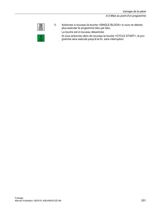 5. Actionnez à nouveau la touche SINGLE BLOCK si vous ne désirez
plus exécuter le programme bloc par bloc.
La touche est à nouveau désactivée.
Si vous actionnez alors de nouveau la touche CYCLE START, le pro‐
gramme sera exécuté jusqu'à la fin, sans interruption.
Usinage de la pièce
6.3 Mise au point d'un programme
Fraisage
Manuel d'utilisation, 06/2019, A5E44903512D AB 201
 