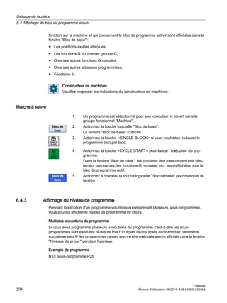 fonction sur la machine et qui concernent le bloc de programme activé sont affichées dans la
fenêtre Bloc de base :
● Les positions axiales absolues,
● Les fonctions G du premier groupe G,
● Diverses autres fonctions G modales,
● Diverses autres adresses programmées,
● Fonctions M
Constructeur de machines
Veuillez respecter les indications du constructeur de machines.
Marche à suivre
1. Un programme est sélectionné pour son exécution et ouvert dans le
groupe fonctionnel Machine.
2. Actionnez la touche logicielle Bloc de base.
La fenêtre Bloc de base s'affiche.
3. Actionnez la touche SINGLE BLOCK si vous souhaitez exécuter le
programme bloc par bloc.
4. Actionnez la touche CYCLE START pour lancer l'exécution du pro‐
gramme.
Dans la fenêtre Bloc de base, les positions des axes devant être réel‐
lement parcourues, les fonctions G modales, etc., sont affichées pour le
bloc de programme actif.
5. Actionnez à nouveau la touche logicielle Bloc de base pour masquer la
fenêtre.
6.4.3 Affichage du niveau de programme
Pendant l'exécution d'un programme volumineux comprenant plusieurs sous-programmes,
vous pouvez afficher le niveau du programme en cours.
Multiples exécutions du programme
Si vous avez programmé plusieurs exécutions du programme, c'est-à-dire les sous-
programmes sont exécutés plusieurs fois l'un après l'autre après avoir entré le paramètre
supplémentaire P, les programmes devant encore être exécutés seront affichés dans la fenêtre
Niveaux de progr. pendant l'usinage.
Exemple de programme
N10 Sous-programme P25
Usinage de la pièce
6.4 Affichage du bloc de programme actuel
Fraisage
204 Manuel d'utilisation, 06/2019, A5E44903512D AB
 