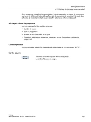 Si un programme est exécuté encore plusieurs fois dans au moins un niveau de programme,
une barre de défilement horizontale s'affiche afin de pouvoir voir le compteur P, à droite dans
la fenêtre. Si l'exécution multiple touche à sa fin, la barre de défilement disparaît.
Affichage du niveau de programme
Les informations affichées sont les suivantes :
● Numéro de niveau
● Nom du programme
● Numéro du bloc ou numéro de la ligne
● Exécutions restantes du programme (seulement en cas d'exécutions multiples du
progamme)
Condition préalable
Un programme est sélectionné pour être exécuté en mode de fonctionnement AUTO.
Marche à suivre
Actionnez la touche logicielle Niveaux de progr..
La fenêtre Niveaux de progr..
Usinage de la pièce
6.4 Affichage du bloc de programme actuel
Fraisage
Manuel d'utilisation, 06/2019, A5E44903512D AB 205
 