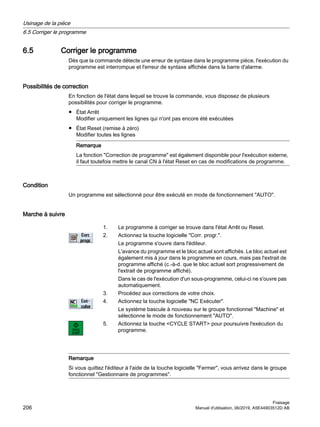 6.5 Corriger le programme
Dès que la commande détecte une erreur de syntaxe dans le programme pièce, l'exécution du
programme est interrompue et l'erreur de syntaxe affichée dans la barre d'alarme.
Possibilités de correction
En fonction de l'état dans lequel se trouve la commande, vous disposez de plusieurs
possibilités pour corriger le programme.
● État Arrêt
Modifier uniquement les lignes qui n'ont pas encore été exécutées
● État Reset (remise à zéro)
Modifier toutes les lignes
Remarque
La fonction Correction de programme est également disponible pour l'exécution externe,
il faut toutefois mettre le canal CN à l'état Reset en cas de modifications de programme.
Condition
Un programme est sélectionné pour être exécuté en mode de fonctionnement AUTO.
Marche à suivre
1. Le programme à corriger se trouve dans l'état Arrêt ou Reset.
2. Actionnez la touche logicielle Corr. progr..
Le programme s'ouvre dans l'éditeur.
L'avance du programme et le bloc actuel sont affichés. Le bloc actuel est
également mis à jour dans le programme en cours, mais pas l'extrait de
programme affiché (c.-à-d. que le bloc actuel sort progressivement de
l'extrait de programme affiché).
Dans le cas de l'exécution d'un sous-programme, celui-ci ne s'ouvre pas
automatiquement.
3. Procédez aux corrections de votre choix.
4. Actionnez la touche logicielle NC Exécuter.
Le système bascule à nouveau sur le groupe fonctionnel Machine et
sélectionne le mode de fonctionnement AUTO.
5. Actionnez la touche CYCLE START pour poursuivre l'exécution du
programme.
Remarque
Si vous quittez l'éditeur à l'aide de la touche logicielle Fermer, vous arrivez dans le groupe
fonctionnel Gestionnaire de programmes.
Usinage de la pièce
6.5 Corriger le programme
Fraisage
206 Manuel d'utilisation, 06/2019, A5E44903512D AB
 