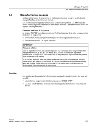 6.6 Repositionnement des axes
Après une interruption de programme en mode automatique (p. ex. après un bris d'outil),
dégagez l'outil du contour en mode manuel.
Les coordonnées de la position d'interruption sont alors enregistrées. Les différences de
course parcourue par les axes en mode manuel sont affichées. Cette différence de course est
appelée décalage REPOS.
Poursuivre l'exécution du programme
La fonction REPOS permet de repositionner l'outil sur le contour de la pièce pour poursuivre
l'exécution du programme.
La commande numérique empêche tout dépassement de la position d'interruption.
La correction de l'avance / du rapide est active.
IMPORTANT
Risque de collision
Lors du repositionnement, les axes se déplacent à la vitesse d'avance programmée et en
interpolation linéaire, c.-à-d. sur une droite, de la position courante vers la position
d'interruption. C'est pourquoi il est nécessaire de les positionner auparavant à une position
sûre pour éviter toute collision.
Si la fonction REPOS n'est pas utilisée après une interruption du programme suivie du
déplacement des axes en mode manuel, la commande repositionne automatiquement les
axes à la position d'interruption sur une droite lors du passage en mode automatique
accompagné d'un redémarrage du programme.
Condition
Les conditions ci-dessous doivent être remplies pour que le repositionnement des axes soit
possible :
● L'exécution du programme a été interrompue avec CYCLE STOP.
● Les axes ont été déplacés en mode manuel de la position d'interruption vers une autre
position.
Usinage de la pièce
6.6 Repositionnement des axes
Fraisage
Manuel d'utilisation, 06/2019, A5E44903512D AB 207
 