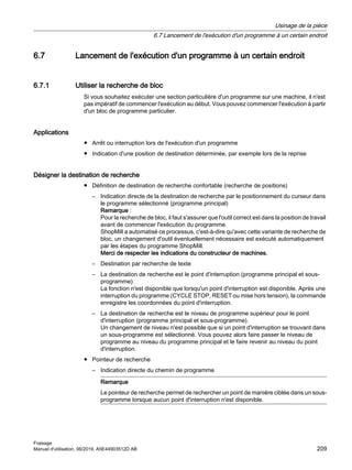 6.7 Lancement de l'exécution d'un programme à un certain endroit
6.7.1 Utiliser la recherche de bloc
Si vous souhaitez exécuter une section particulière d'un programme sur une machine, il n'est
pas impératif de commencer l'exécution au début. Vous pouvez commencer l'exécution à partir
d'un bloc de programme particulier.
Applications
● Arrêt ou interruption lors de l'exécution d'un programme
● Indication d'une position de destination déterminée, par exemple lors de la reprise
Désigner la destination de recherche
● Définition de destination de recherche confortable (recherche de positions)
– Indication directe de la destination de recherche par le positionnement du curseur dans
le programme sélectionné (programme principal)
Remarque :
Pour la recherche de bloc, il faut s'assurer que l'outil correct est dans la position de travail
avant de commencer l'exécution du programme.
ShopMill a automatisé ce processus, c'est-à-dire qu'avec cette variante de recherche de
bloc, un changement d'outil éventuellement nécessaire est exécuté automatiquement
par les étapes du programme ShopMill.
Merci de respecter les indications du constructeur de machines.
– Destination par recherche de texte
– La destination de recherche est le point d'interruption (programme principal et sous-
programme)
La fonction n'est disponible que lorsqu'un point d'interruption est disponible. Après une
interruption du programme (CYCLE STOP, RESET ou mise hors tension), la commande
enregistre les coordonnées du point d'interruption.
– La destination de recherche est le niveau de programme supérieur pour le point
d'interruption (programme principal et sous-programme).
Un changement de niveau n'est possible que si un point d'interruption se trouvant dans
un sous-programme est sélectionné. Vous pouvez alors faire passer le niveau de
programme au niveau du programme principal et le faire revenir au niveau du point
d'interruption.
● Pointeur de recherche
– Indication directe du chemin de programme
Remarque
Le pointeur de recherche permet de rechercher un point de manière ciblée dans un sous-
programme lorsque aucun point d'interruption n'est disponible.
Usinage de la pièce
6.7 Lancement de l'exécution d'un programme à un certain endroit
Fraisage
Manuel d'utilisation, 06/2019, A5E44903512D AB 209
 