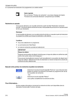 Option logicielle
Pour la fonction Pointeur de recherche, vous devez disposer de l'option
Fonctions de commande étendues (uniquement pour la 828D).
Recherche en cascade
Vous pouvez démarrer une nouvelle recherche à partir de l'état Destination recherche
trouvée. Une fois la cible de recherche trouvée, il est possible de poursuivre en cascade autant
de fois que nécessaire.
Remarque
Il n'est possible de démarrer une nouvelle recherche de bloc en cascade à partir de l'exécution
du programme arrêtée que lorsque la destination a été atteinte.
Conditions
● Vous avez sélectionné un programme.
● La commande est à l'état Reset.
● Le mode de recherche souhaité est sélectionné.
IMPORTANT
Risque de collision
S'assurer que la position de départ n'entraîne pas un risque de collision et vérifier les outils
actifs et les autres valeurs technologiques !
Vous pouvez éventuellement amener l'outil manuellement à une position de départ sans
risque de collision. Sélectionnez le bloc de destination en tenant compte de la variante de
recherche de bloc sélectionnée.
Basculer entre pointeur de recherche et position de recherche
Actionnez à nouveau la touche logicielle Point.rec. pour retourner de la
fenêtre du pointeur de recherche à la fenêtre du programme afin de dé‐
finir la position de recherche.
- OU -
Actionnez la touche logicielle Retour.
vous quittez complètement la recherche de bloc.
Plus d'informations...
De plus amples informations concernant la recherche de bloc sont disponibles dans la
description fonctionnelle Fonctions de base.
Usinage de la pièce
6.7 Lancement de l'exécution d'un programme à un certain endroit
Fraisage
210 Manuel d'utilisation, 06/2019, A5E44903512D AB
 